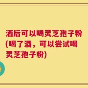 酒后可以喝灵芝孢子粉(喝了酒，可以尝试喝灵芝孢子粉)