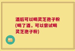 酒后可以喝灵芝孢子粉(喝了酒，可以尝试喝灵芝孢子粉)