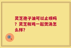 灵芝孢子油可以止咳吗？灵芝和鸡一起煲汤怎么样？