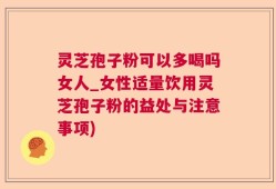 灵芝孢子粉可以多喝吗女人_女性适量饮用灵芝孢子粉的益处与注意事项)