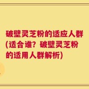 破壁灵芝粉的适应人群(适合谁？破壁灵芝粉的适用人群解析)