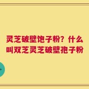 灵芝破壁饱子粉？什么叫双芝灵芝破壁孢子粉
