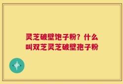 灵芝破壁饱子粉？什么叫双芝灵芝破壁孢子粉