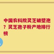中国农科院灵芝破壁孢？灵芝孢子粉产地排行榜