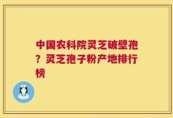 中国农科院灵芝破壁孢？灵芝孢子粉产地排行榜
