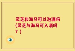 灵芝和海马可以泡酒吗(灵芝与海马可入酒吗？)