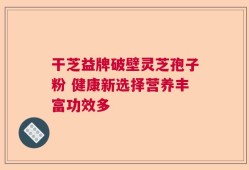 干芝益牌破壁灵芝孢子粉 健康新选择营养丰富功效多