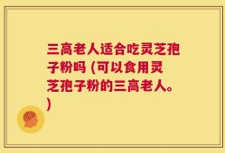三高老人适合吃灵芝孢子粉吗 (可以食用灵芝孢子粉的三高老人。)