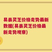易县灵芝价格走势最新数据(易县灵芝价格最新走势观察)