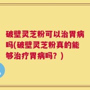 破壁灵芝粉可以治胃病吗(破壁灵芝粉真的能够治疗胃病吗？)