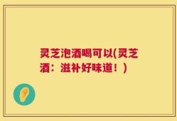 灵芝泡酒喝可以(灵芝酒：滋补好味道！)