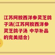 江苏阿胶西洋参灵芝鸽子汤(江苏阿胶西洋参灵芝鸽子汤 中华补品的完美结合)