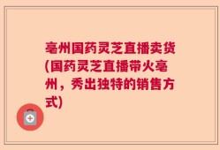 亳州国药灵芝直播卖货(国药灵芝直播带火亳州，秀出独特的销售方式)