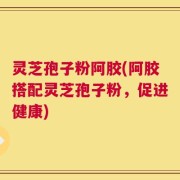 灵芝孢子粉阿胶(阿胶搭配灵芝孢子粉，促进健康)