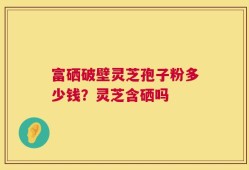富硒破壁灵芝孢子粉多少钱？灵芝含硒吗
