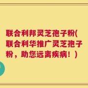 联合利邦灵芝孢子粉(联合利华推广灵芝孢子粉，助您远离疾病！)