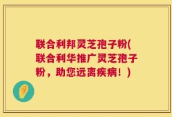 联合利邦灵芝孢子粉(联合利华推广灵芝孢子粉，助您远离疾病！)
