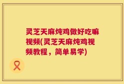 灵芝天麻炖鸡做好吃嘛视频(灵芝天麻炖鸡视频教程，简单易学)