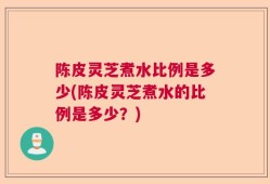 陈皮灵芝煮水比例是多少(陈皮灵芝煮水的比例是多少？)