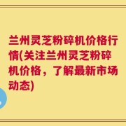 兰州灵芝粉碎机价格行情(关注兰州灵芝粉碎机价格，了解最新市场动态)