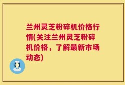 兰州灵芝粉碎机价格行情(关注兰州灵芝粉碎机价格，了解最新市场动态)
