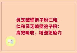 灵芝破壁孢子粉仁和_仁和灵芝破壁孢子粉：高效吸收，增强免疫力