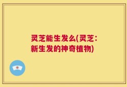 灵芝能生发么(灵芝：新生发的神奇植物)