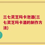 三七灵芝玛卡泡酒(三七灵芝玛卡酒的制作方法)