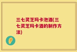 三七灵芝玛卡泡酒(三七灵芝玛卡酒的制作方法)