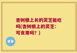 杏树根上长的灵芝能吃吗(杏树根上的灵芝：可食用吗？)