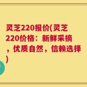 灵芝220报价(灵芝220价格：新鲜采摘，优质自然，信赖选择)