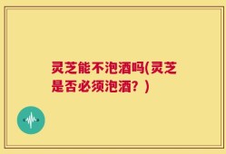 灵芝能不泡酒吗(灵芝是否必须泡酒？)