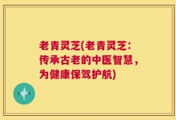 老青灵芝(老青灵芝：传承古老的中医智慧，为健康保驾护航)