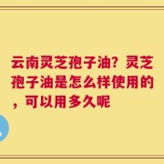 云南灵芝孢子油？灵芝孢子油是怎么样使用的，可以用多久呢