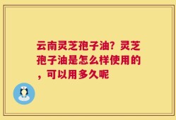 云南灵芝孢子油？灵芝孢子油是怎么样使用的，可以用多久呢