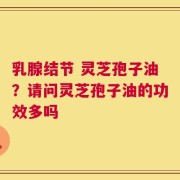 乳腺结节 灵芝孢子油？请问灵芝孢子油的功效多吗