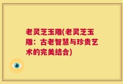 老灵芝玉雕(老灵芝玉雕：古老智慧与珍贵艺术的完美结合)