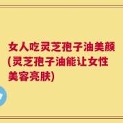 女人吃灵芝孢子油美颜(灵芝孢子油能让女性美容亮肤)