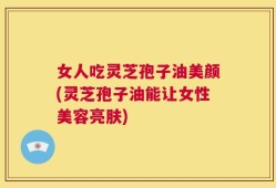 女人吃灵芝孢子油美颜(灵芝孢子油能让女性美容亮肤)