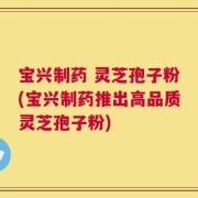 宝兴制药 灵芝孢子粉(宝兴制药推出高品质灵芝孢子粉)