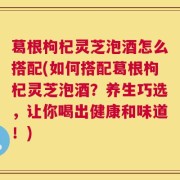 葛根枸杞灵芝泡酒怎么搭配(如何搭配葛根枸杞灵芝泡酒？养生巧选，让你喝出健康和味道！)