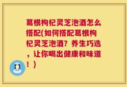 葛根枸杞灵芝泡酒怎么搭配(如何搭配葛根枸杞灵芝泡酒？养生巧选，让你喝出健康和味道！)