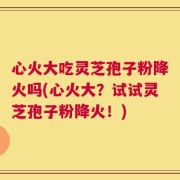 心火大吃灵芝孢子粉降火吗(心火大？试试灵芝孢子粉降火！)