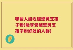 哪些人能吃破壁灵芝孢子粉(能享受破壁灵芝孢子粉好处的人群)