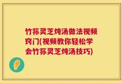 竹荪灵芝炖汤做法视频窍门(视频教你轻松学会竹荪灵芝炖汤技巧)