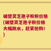 破壁灵芝孢子粉粉价格(破壁灵芝孢子粉价格大幅跳水，赶紧抢购！)