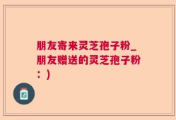 朋友寄来灵芝孢子粉_朋友赠送的灵芝孢子粉：)