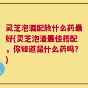 灵芝泡酒配放什么药最好(灵芝泡酒最佳搭配，你知道是什么药吗？)