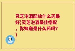 灵芝泡酒配放什么药最好(灵芝泡酒最佳搭配，你知道是什么药吗？)
