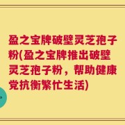 盈之宝牌破壁灵芝孢子粉(盈之宝牌推出破壁灵芝孢子粉，帮助健康党抗衡繁忙生活)